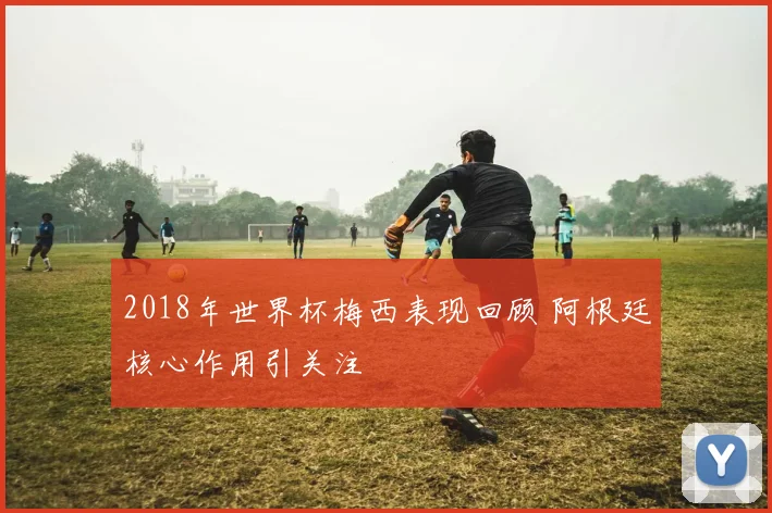 2018年世界杯梅西表现回顾 阿根廷核心作用引关注
