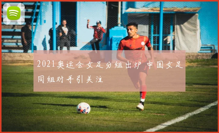 2021奥运会女足分组出炉 中国女足同组对手引关注