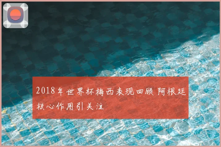 2018年世界杯梅西表现回顾 阿根廷核心作用引关注