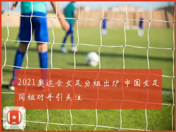 2021奥运会女足分组出炉 中国女足同组对手引关注