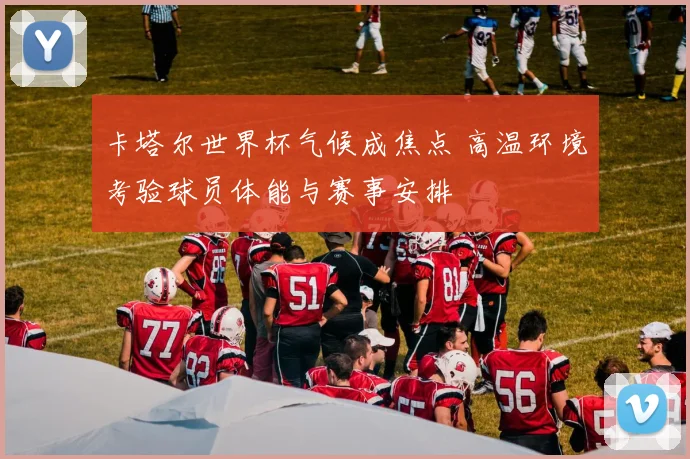 卡塔尔世界杯气候成焦点 高温环境考验球员体能与赛事安排