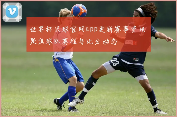 世界杯买球官网app更新赛事资讯 聚焦球队赛程与比分动态