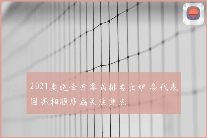 2021奥运会开幕式排名出炉 各代表团亮相顺序成关注焦点