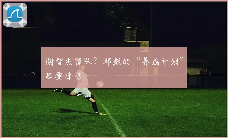 谢智杰留队?邱彪的“养成计划”恐要凉凉