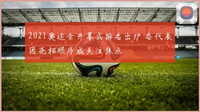 2021奥运会开幕式排名出炉 各代表团亮相顺序成关注焦点